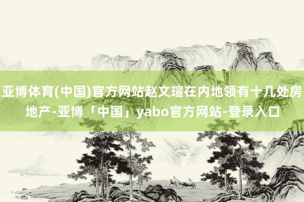亚博体育(中国)官方网站赵文瑄在内地领有十几处房地产-亚博「中国」yabo官方网站-登录入口
