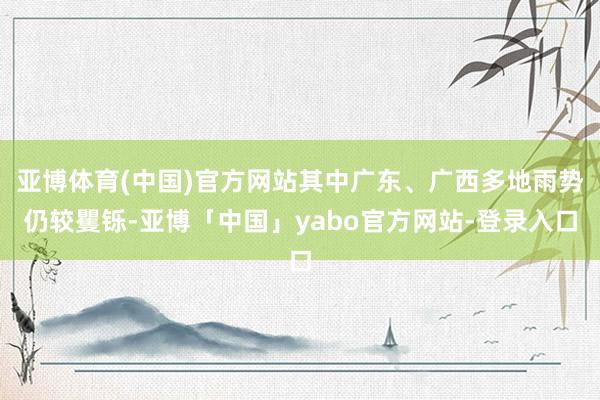 亚博体育(中国)官方网站其中广东、广西多地雨势仍较矍铄-亚博「中国」yabo官方网站-登录入口