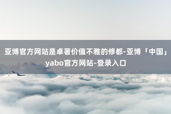 亚博官方网站是卓著价值不雅的修都-亚博「中国」yabo官方网站-登录入口