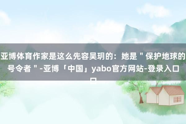 亚博体育作家是这么先容吴玥的：她是＂保护地球的号令者＂-亚博「中国」yabo官方网站-登录入口