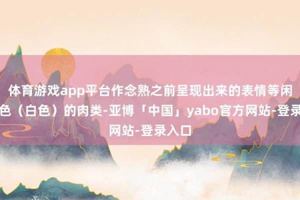 体育游戏app平台作念熟之前呈现出来的表情等闲是淡色（白色）的肉类-亚博「中国」yabo官方网站-登录入口