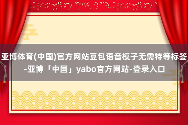 亚博体育(中国)官方网站豆包语音模子无需特等标签-亚博「中国」yabo官方网站-登录入口