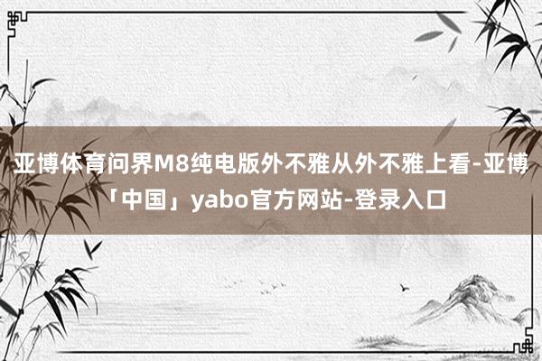 亚博体育问界M8纯电版外不雅从外不雅上看-亚博「中国」yabo官方网站-登录入口