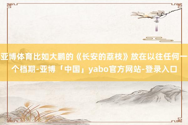 亚博体育比如大鹏的《长安的荔枝》放在以往任何一个档期-亚博「中国」yabo官方网站-登录入口