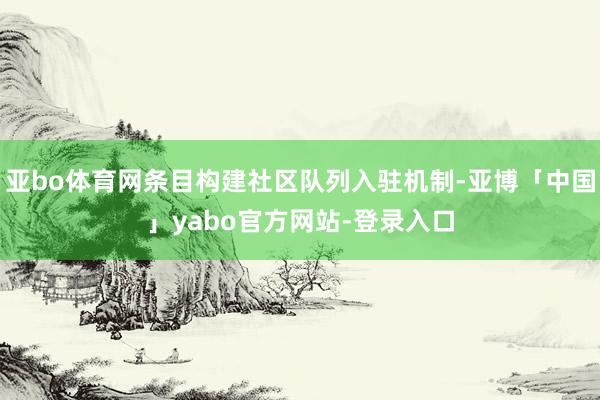 亚bo体育网条目构建社区队列入驻机制-亚博「中国」yabo官方网站-登录入口