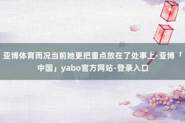 亚博体育而况当前她更把重点放在了处事上-亚博「中国」yabo官方网站-登录入口