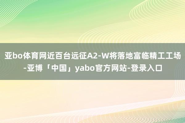 亚bo体育网近百台远征A2-W将落地富临精工工场-亚博「中国」yabo官方网站-登录入口
