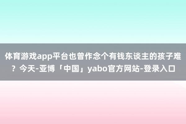 体育游戏app平台也曾作念个有钱东谈主的孩子难？今天-亚博「中国」yabo官方网站-登录入口