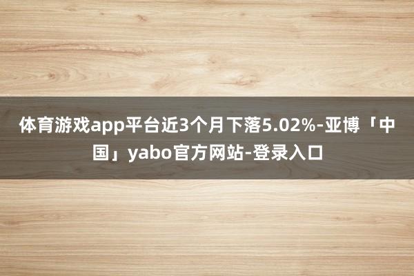 体育游戏app平台近3个月下落5.02%-亚博「中国」yabo官方网站-登录入口