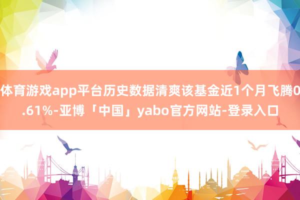 体育游戏app平台历史数据清爽该基金近1个月飞腾0.61%-亚博「中国」yabo官方网站-登录入口