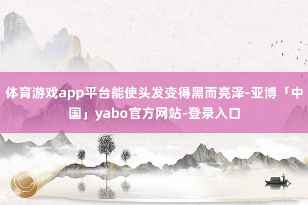 体育游戏app平台能使头发变得黑而亮泽-亚博「中国」yabo官方网站-登录入口