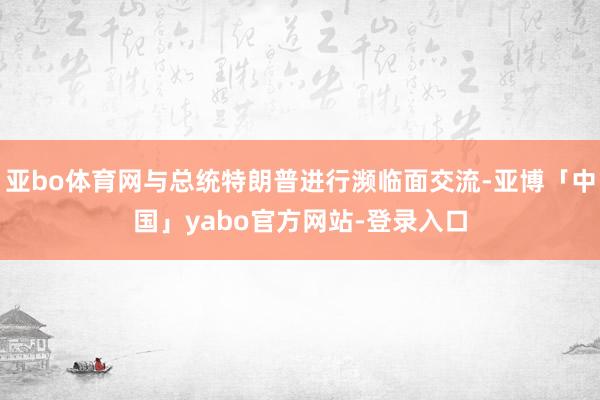 亚bo体育网与总统特朗普进行濒临面交流-亚博「中国」yabo官方网站-登录入口