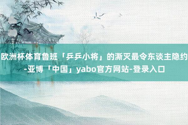 欧洲杯体育鲁班「乒乒小将」的澌灭最令东谈主隐约-亚博「中国」yabo官方网站-登录入口
