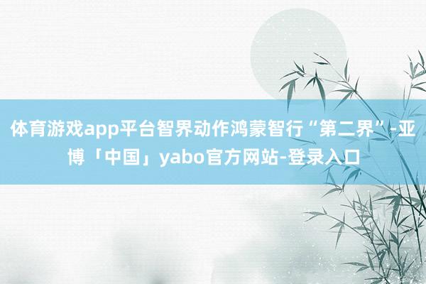 体育游戏app平台智界动作鸿蒙智行“第二界”-亚博「中国」yabo官方网站-登录入口