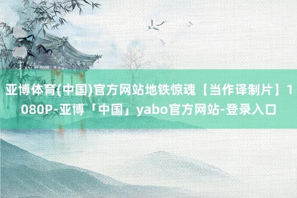 亚博体育(中国)官方网站地铁惊魂【当作译制片】1080P-亚博「中国」yabo官方网站-登录入口