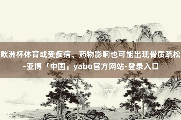 欧洲杯体育或受疾病、药物影响也可能出现骨质疏松-亚博「中国」yabo官方网站-登录入口