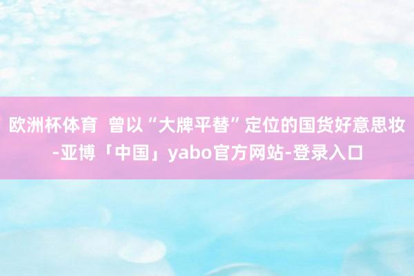 欧洲杯体育  曾以“大牌平替”定位的国货好意思妆-亚博「中国」yabo官方网站-登录入口
