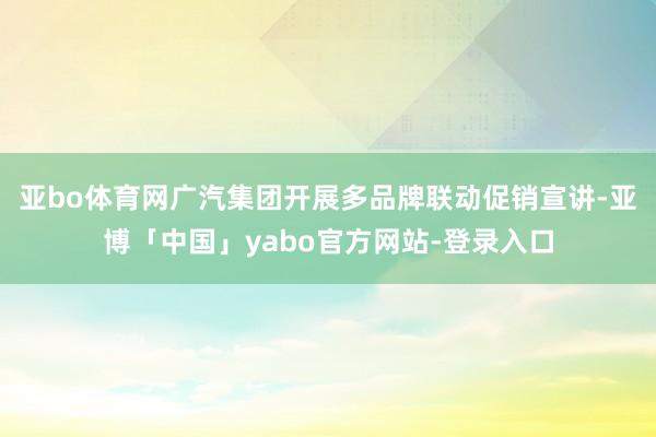亚bo体育网广汽集团开展多品牌联动促销宣讲-亚博「中国」yabo官方网站-登录入口