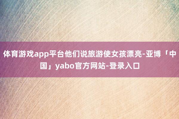 体育游戏app平台他们说旅游使女孩漂亮-亚博「中国」yabo官方网站-登录入口