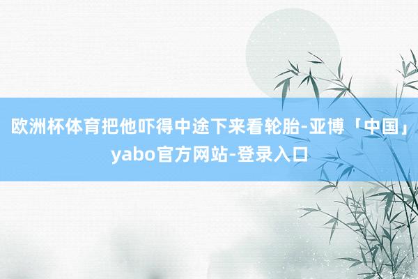 欧洲杯体育把他吓得中途下来看轮胎-亚博「中国」yabo官方网站-登录入口