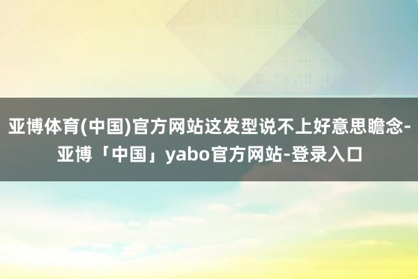 亚博体育(中国)官方网站这发型说不上好意思瞻念-亚博「中国」yabo官方网站-登录入口