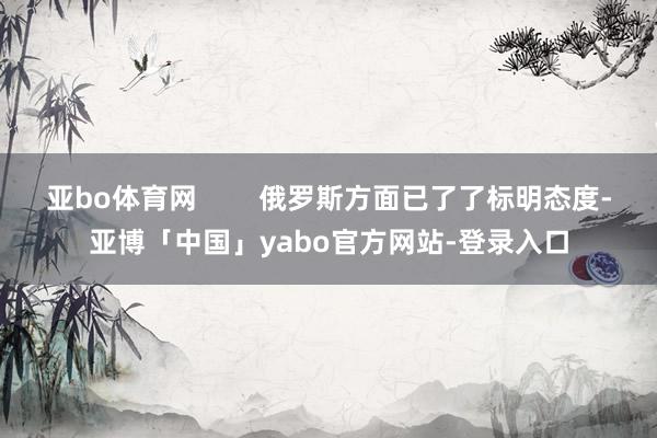 亚bo体育网        俄罗斯方面已了了标明态度-亚博「中国」yabo官方网站-登录入口