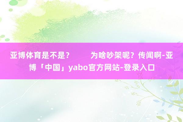 亚博体育是不是？        为啥吵架呢？传闻啊-亚博「中国」yabo官方网站-登录入口