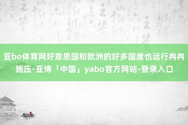 亚bo体育网好意思国和欧洲的好多国度也运行冉冉施压-亚博「中国」yabo官方网站-登录入口