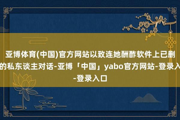 亚博体育(中国)官方网站以致连她酬酢软件上已删除的私东谈主对话-亚博「中国」yabo官方网站-登录入口