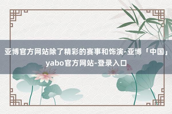 亚博官方网站除了精彩的赛事和饰演-亚博「中国」yabo官方网站-登录入口