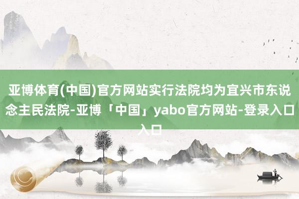 亚博体育(中国)官方网站实行法院均为宜兴市东说念主民法院-亚博「中国」yabo官方网站-登录入口