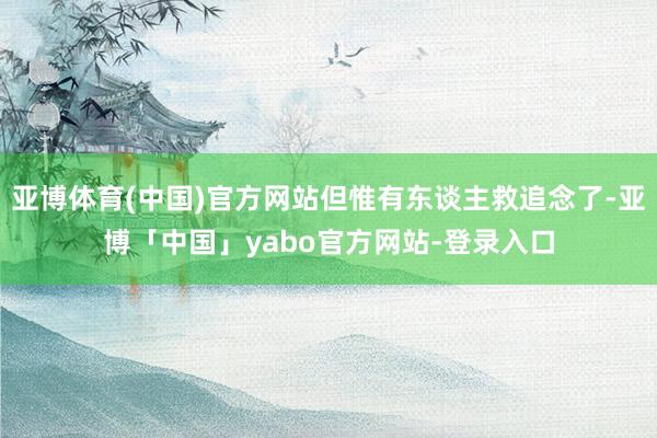 亚博体育(中国)官方网站但惟有东谈主救追念了-亚博「中国」yabo官方网站-登录入口