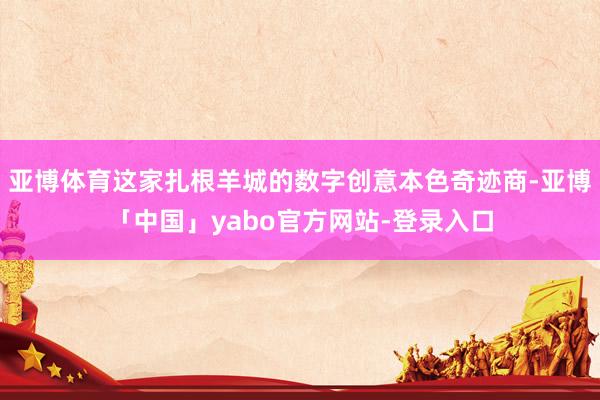 亚博体育这家扎根羊城的数字创意本色奇迹商-亚博「中国」yabo官方网站-登录入口