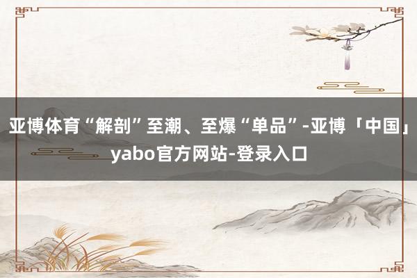 亚博体育“解剖”至潮、至爆“单品”-亚博「中国」yabo官方网站-登录入口