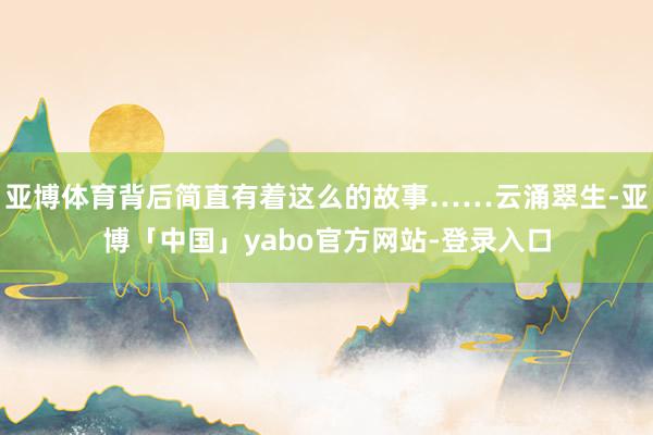 亚博体育背后简直有着这么的故事……云涌翠生-亚博「中国」yabo官方网站-登录入口