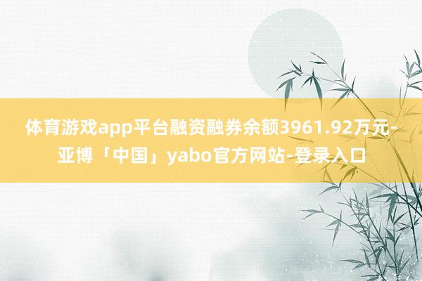 体育游戏app平台融资融券余额3961.92万元-亚博「中国」yabo官方网站-登录入口