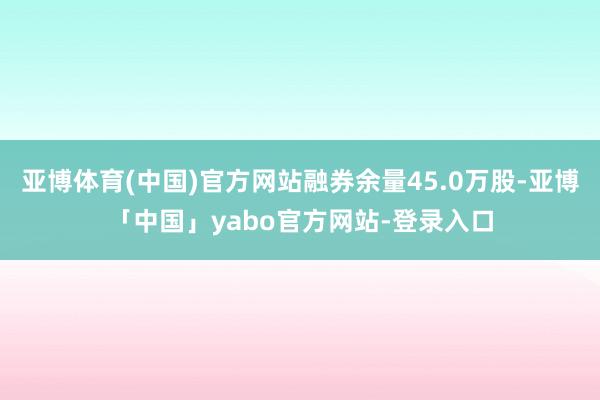 亚博体育(中国)官方网站融券余量45.0万股-亚博「中国」yabo官方网站-登录入口