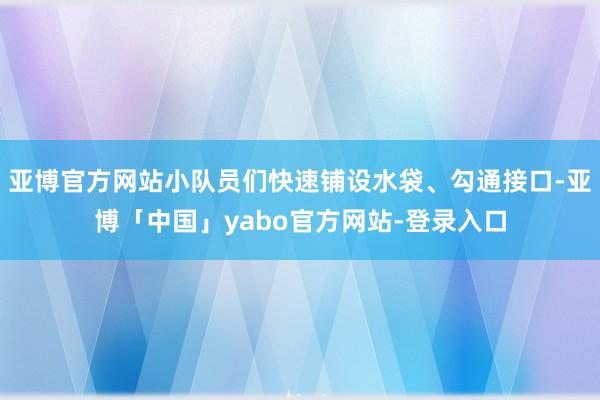 亚博官方网站小队员们快速铺设水袋、勾通接口-亚博「中国」yabo官方网站-登录入口