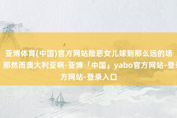亚博体育(中国)官方网站险恶女儿嫁到那么远的场地去？那然而澳大利亚啊-亚博「中国」yabo官方网站-登录入口