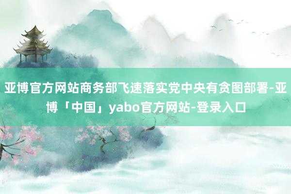 亚博官方网站商务部飞速落实党中央有贪图部署-亚博「中国」yabo官方网站-登录入口