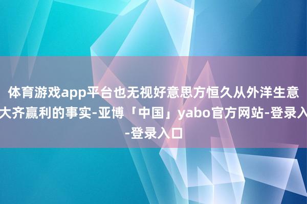 体育游戏app平台也无视好意思方恒久从外洋生意中大齐赢利的事实-亚博「中国」yabo官方网站-登录入口