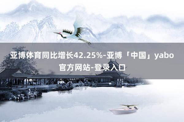 亚博体育同比增长42.25%-亚博「中国」yabo官方网站-登录入口