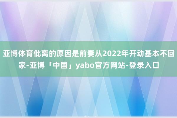亚博体育仳离的原因是前妻从2022年开动基本不回家-亚博「中国」yabo官方网站-登录入口
