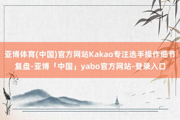 亚博体育(中国)官方网站Kakao专注选手操作细节复盘-亚博「中国」yabo官方网站-登录入口