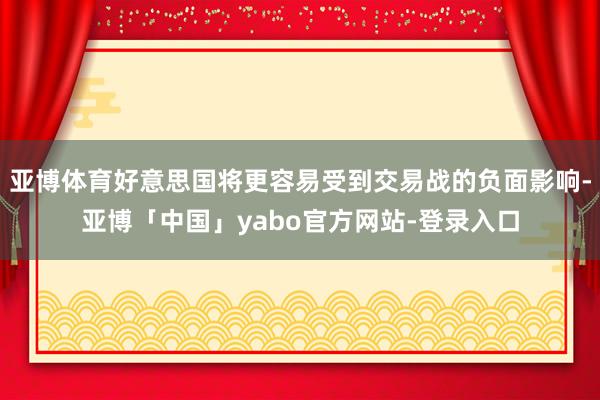 亚博体育好意思国将更容易受到交易战的负面影响-亚博「中国」yabo官方网站-登录入口