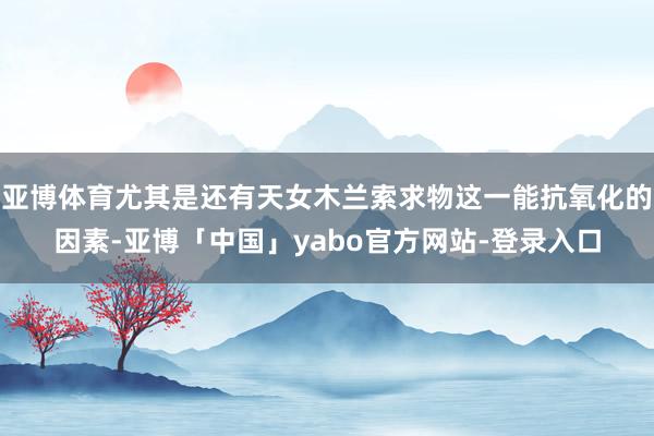 亚博体育尤其是还有天女木兰索求物这一能抗氧化的因素-亚博「中国」yabo官方网站-登录入口