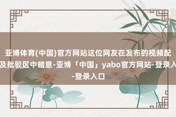 亚博体育(中国)官方网站这位网友在发布的视频配文及批驳区中暗意-亚博「中国」yabo官方网站-登录入口