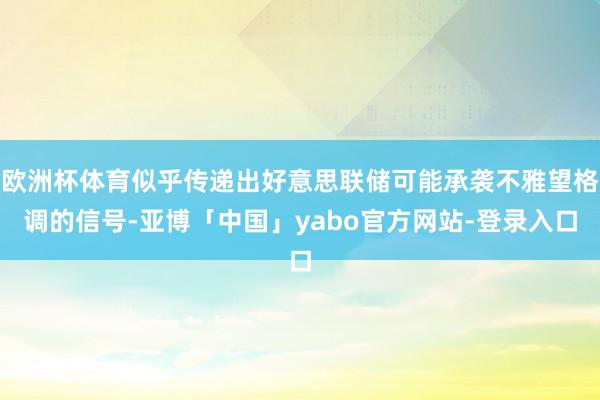 欧洲杯体育似乎传递出好意思联储可能承袭不雅望格调的信号-亚博「中国」yabo官方网站-登录入口
