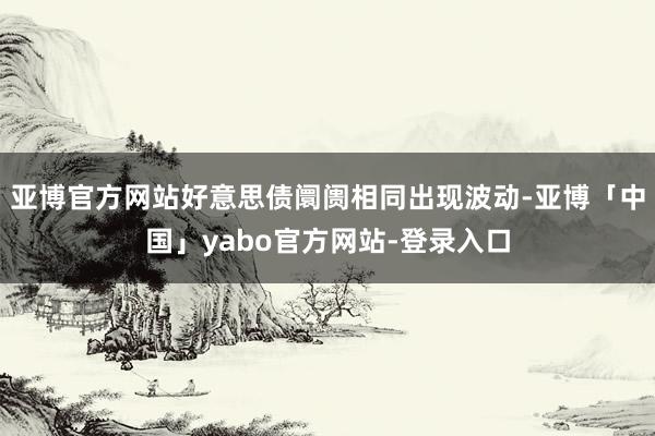 亚博官方网站好意思债阛阓相同出现波动-亚博「中国」yabo官方网站-登录入口
