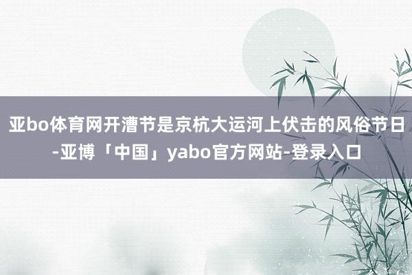 亚bo体育网开漕节是京杭大运河上伏击的风俗节日-亚博「中国」yabo官方网站-登录入口